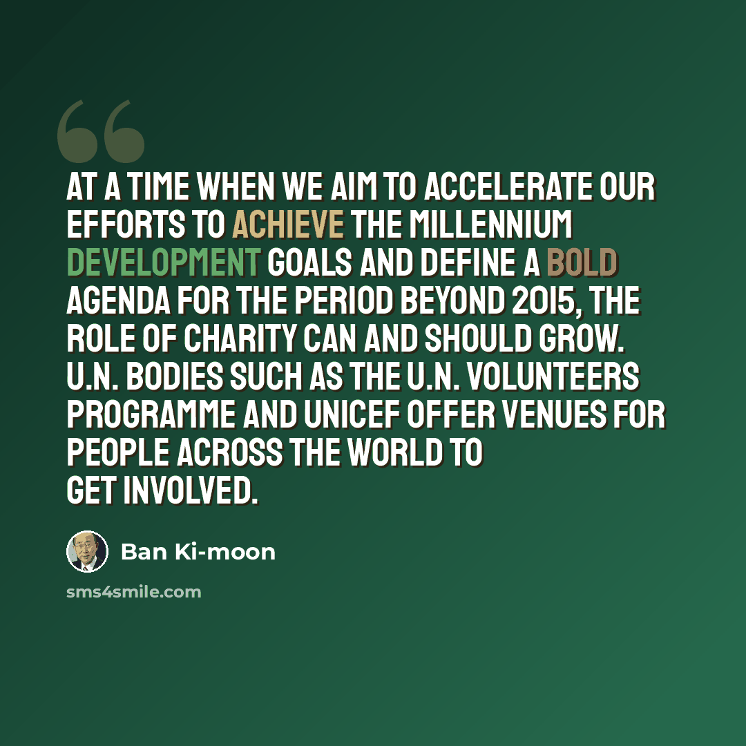 “At a time when we aim to accelerate our efforts to achieve the Millennium Development Goals and define a bold agenda for the period beyond 2015, the role of charity can and should grow. U.N. bodies such as the U.N. Volunteers Programme and UNICEF offer venues for people across the world to get…” quote by Ban Ki-moon