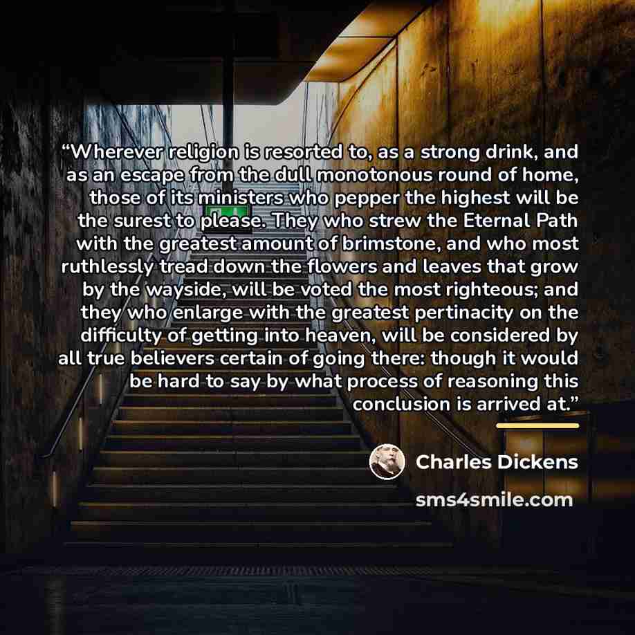 “Wherever religion is resorted to, as a strong drink, and as an escape from the dull monotonous round of home, those of its ministers who pepper the highest will be the surest to please. They who strew the Eternal Path with the greatest amount of brimstone, and who most ruthlessly tread down the…” quote by Charles Dickens