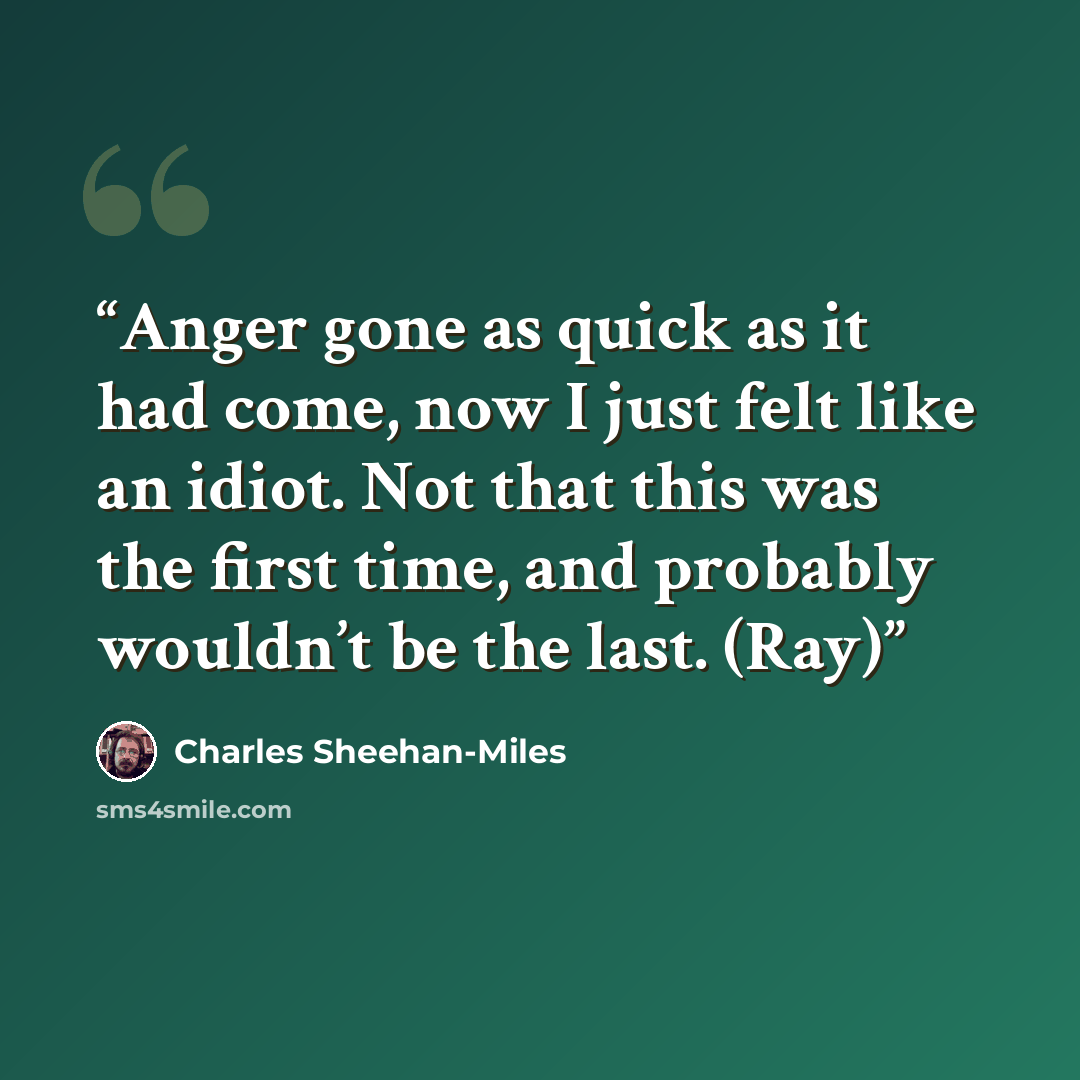 “Anger gone as quick as it had come, now I just felt like an idiot. Not that this was the first time, and probably wouldn’t be the last. (Ray)” quote by Charles Sheehan-Miles