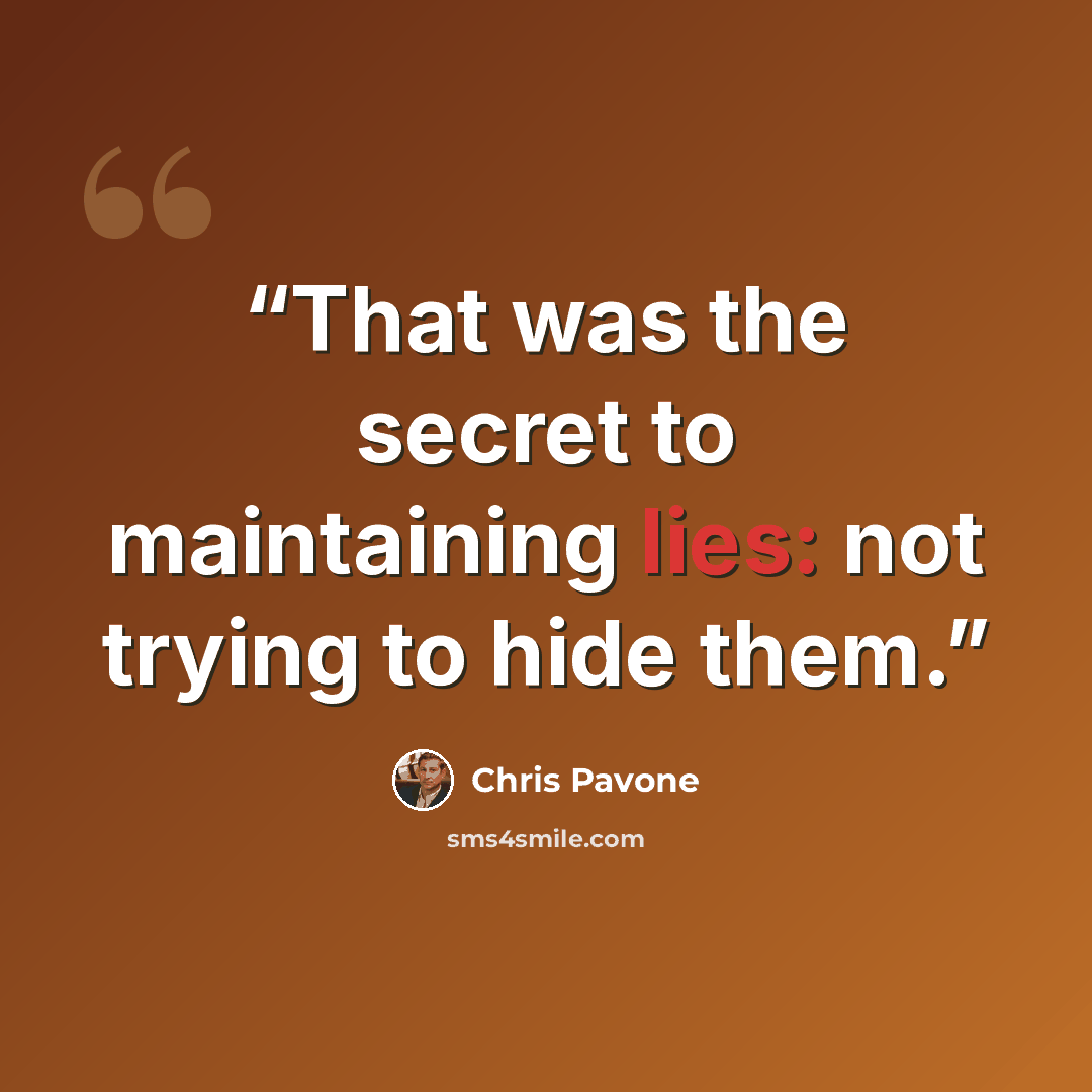 “That was the secret to maintaining lies: not trying to hide them.” quote by Chris Pavone