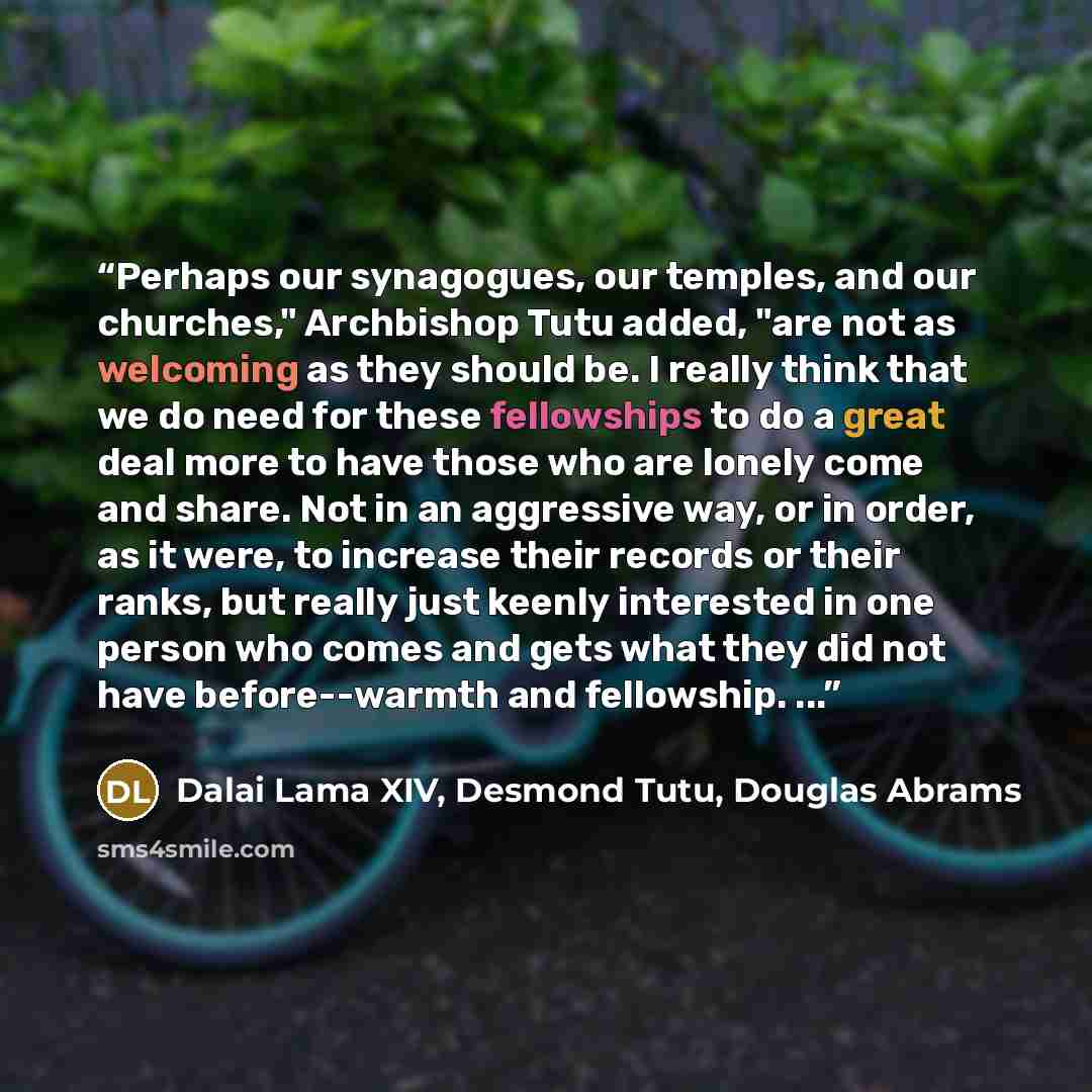 “Perhaps our synagogues, our temples, and our churches," Archbishop Tutu added, "are not as welcoming as they should be. I really think that we do need for these fellowships to do a great deal more to have those who are lonely come and share. Not in an aggressive way, or in order, as it were, to…” quote by Dalai Lama XIV, Desmond Tutu, Douglas Abrams