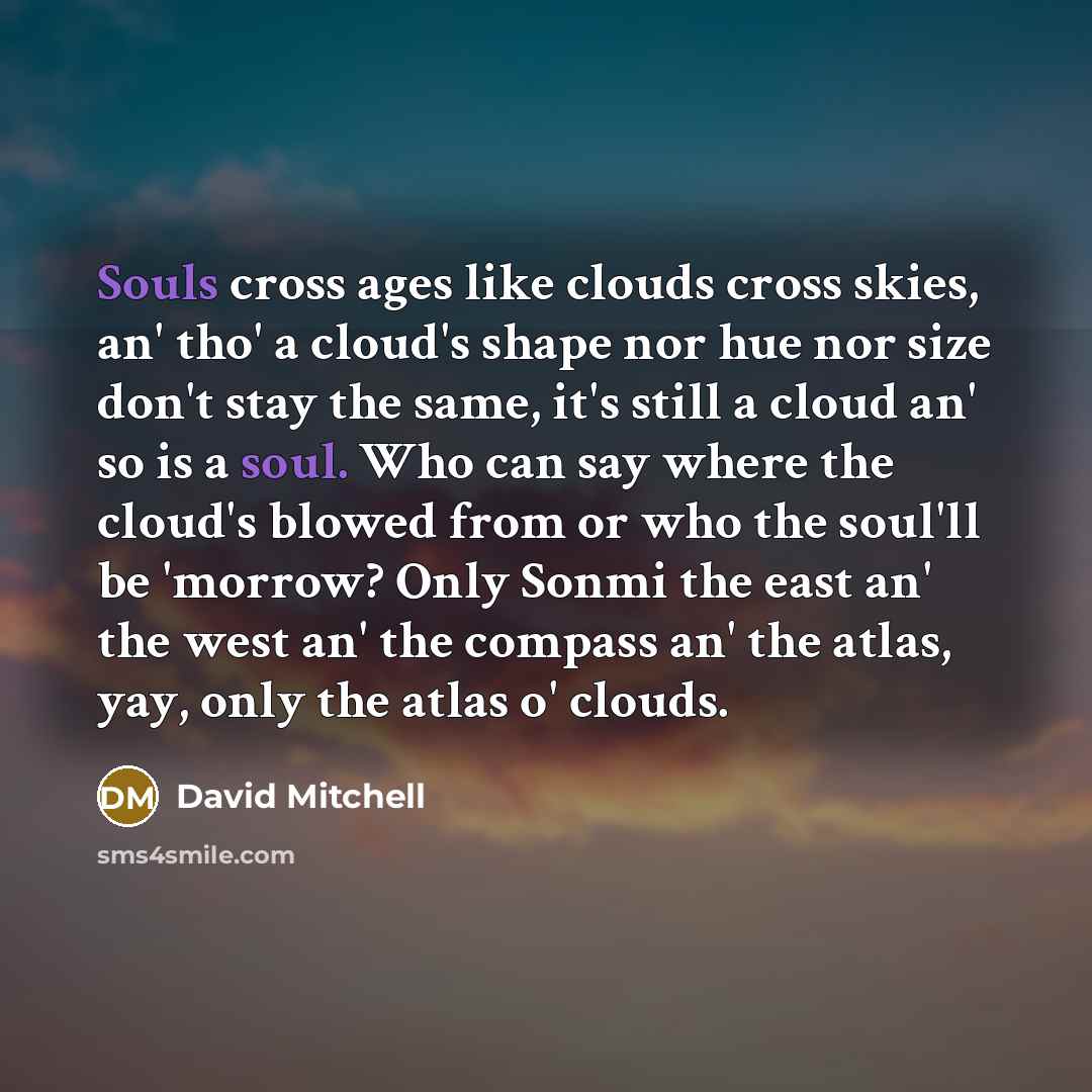 “Souls cross ages like clouds cross skies, an' tho' a cloud's shape nor hue nor size don't stay the same, it's still a cloud an' so is a soul. Who can say where the cloud's blowed from or who the soul'll be 'morrow? Only Sonmi the east an' the west an' the compass an' the atlas, yay, only the atlas…” quote by David Mitchell