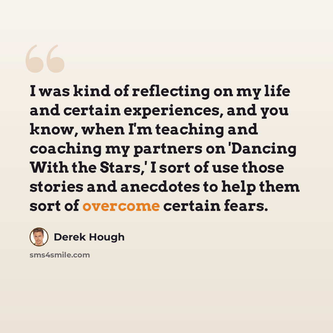 “I was kind of reflecting on my life and certain experiences, and you know, when I'm teaching and coaching my partners on 'Dancing With the Stars,' I sort of use those stories and anecdotes to help them sort of overcome certain fears.” quote by Derek Hough