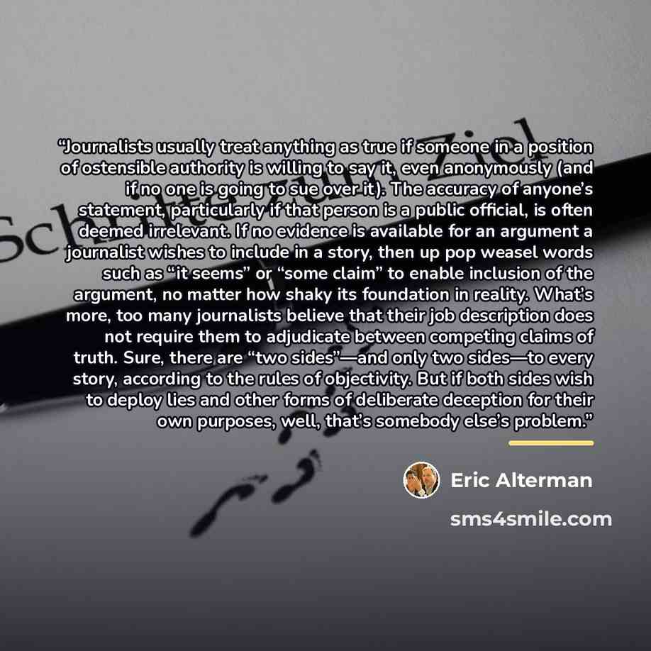 “Journalists usually treat anything as true if someone in a position of ostensible authority is willing to say it, even anonymously (and if no one is going to sue over it). The accuracy of anyone’s statement, particularly if that person is a public official, is often deemed irrelevant. If no…” quote by Eric Alterman