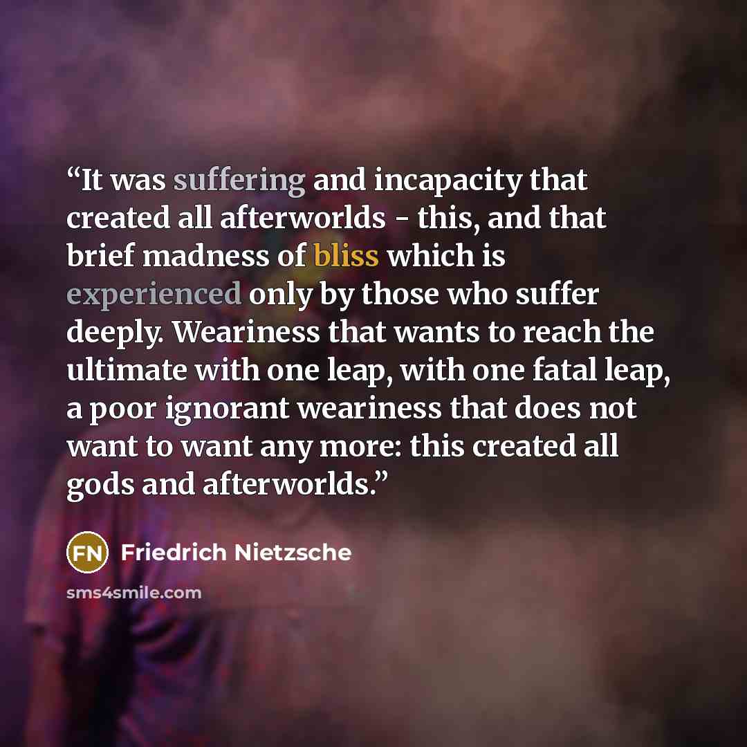 “It was suffering and incapacity that created all afterworlds - this, and that brief madness of bliss which is experienced only by those who suffer deeply. Weariness that wants to reach the ultimate with one leap, with one fatal leap, a poor ignorant weariness that does not want to want any more…” quote by Friedrich Nietzsche