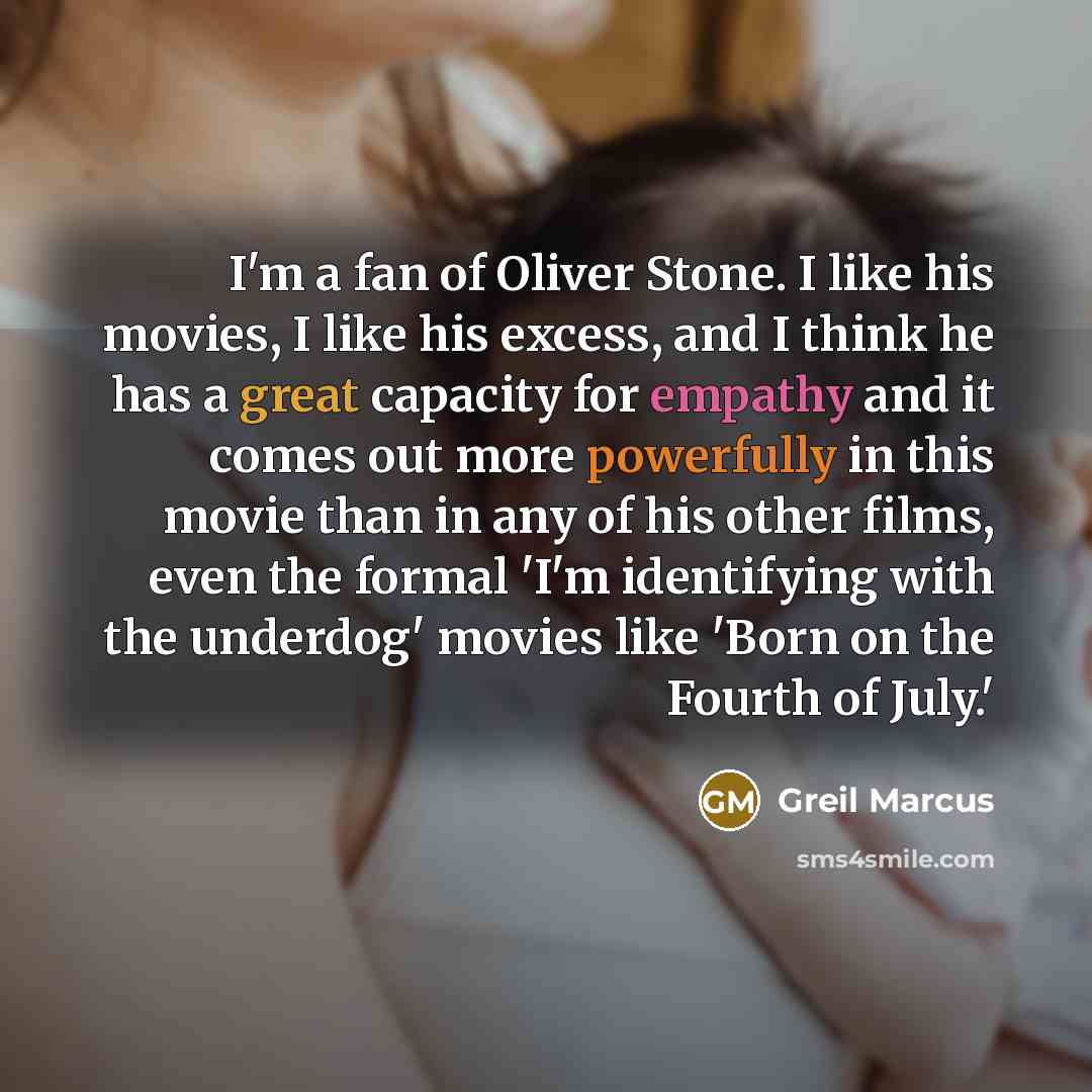 “I'm a fan of Oliver Stone. I like his movies, I like his excess, and I think he has a great capacity for empathy and it comes out more powerfully in this movie than in any of his other films, even the formal 'I'm identifying with the underdog' movies like 'Born on the Fourth of July.'” quote by Greil Marcus