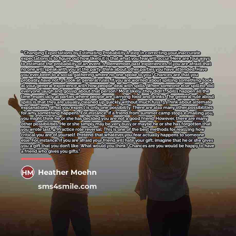 “Changing Expectations by Estimating Probability A step in correcting your inaccurate expectations is to figure out how likely it is that what you fear will occur. Here are four ways to estimate the probability of an event: 1. Remember past experiences. If you are afraid that no one will speak with…” quote by Heather Moehn