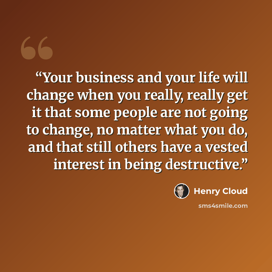 “Your business and your life will change when you really, really get it that some people are not going to change, no matter what you do, and that still others have a vested interest in being destructive.” quote by Henry Cloud