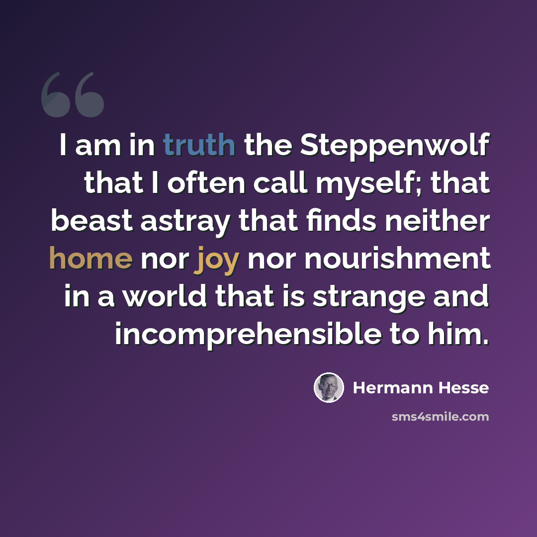 “I am in truth the Steppenwolf that I often call myself; that beast astray that finds neither home nor joy nor nourishment in a world that is strange and incomprehensible to him.” quote by Hermann Hesse