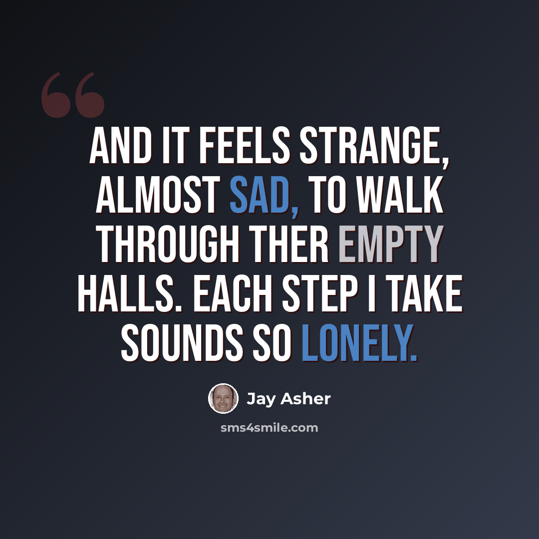 “And it feels strange, almost sad, to walk through ther empty halls. Each step I take sounds so lonely.” quote by Jay Asher