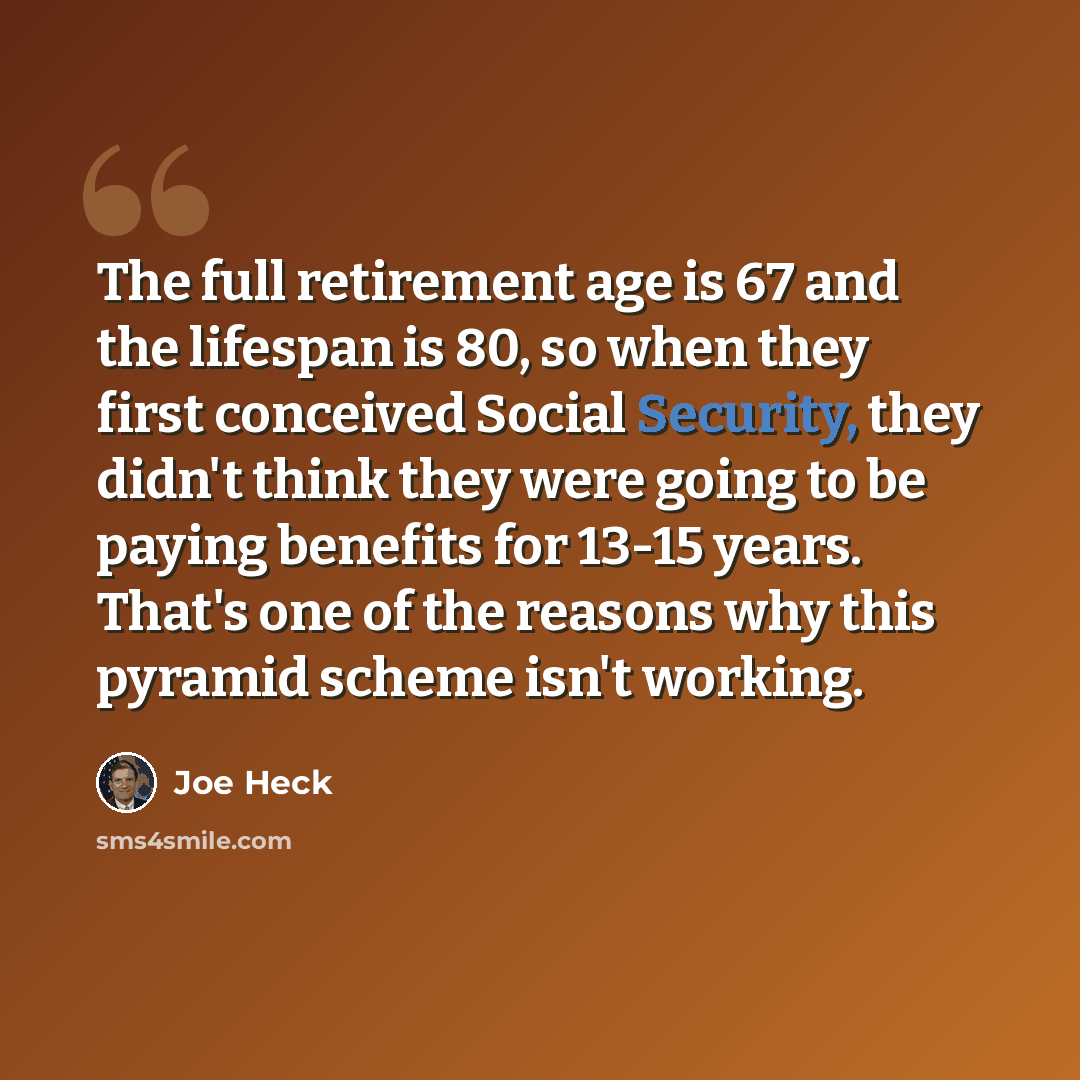 “The full retirement age is 67 and the lifespan is 80, so when they first conceived Social Security, they didn't think they were going to be paying benefits for 13-15 years. That's one of the reasons why this pyramid scheme isn't working.” quote by Joe Heck