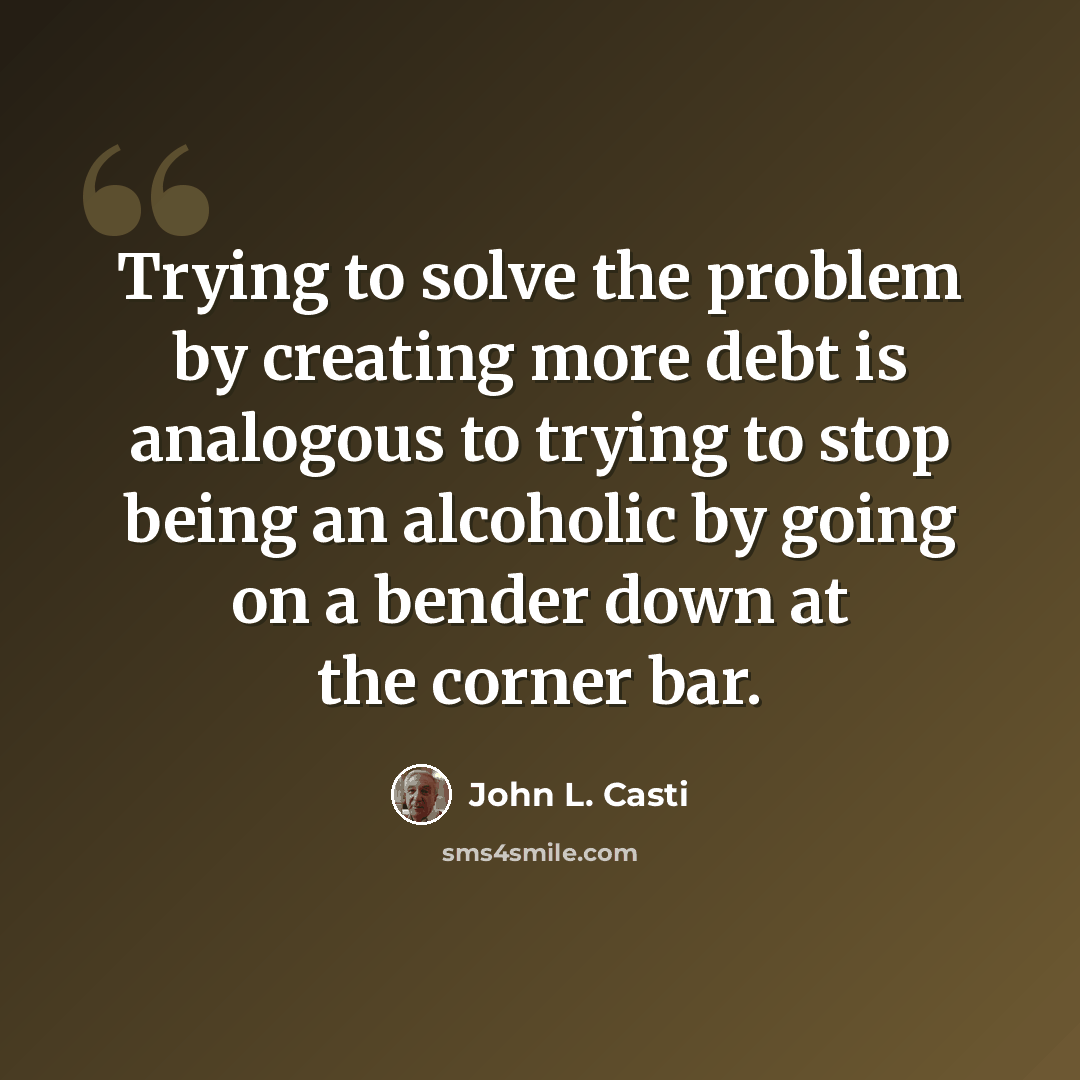 “Trying to solve the problem by creating more debt is analogous to trying to stop being an alcoholic by going on a bender down at the corner bar.” quote by John L. Casti