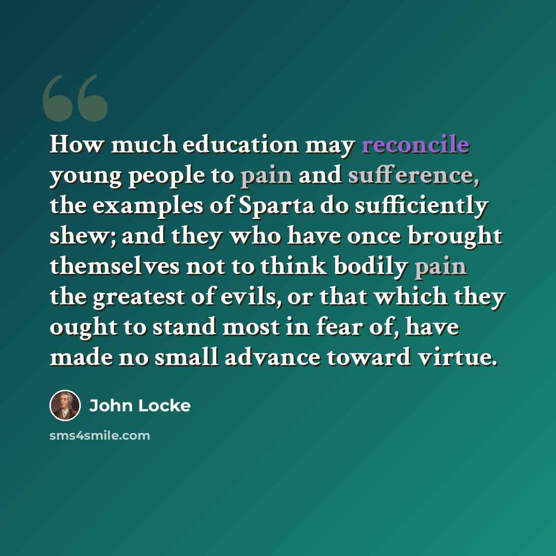 “How much education may reconcile young people to pain and sufference, the examples of Sparta do sufficiently shew; and they who have once brought themselves not to think bodily pain the greatest of evils, or that which they ought to stand most in fear of, have made no small advance toward virtue.” quote by John Locke