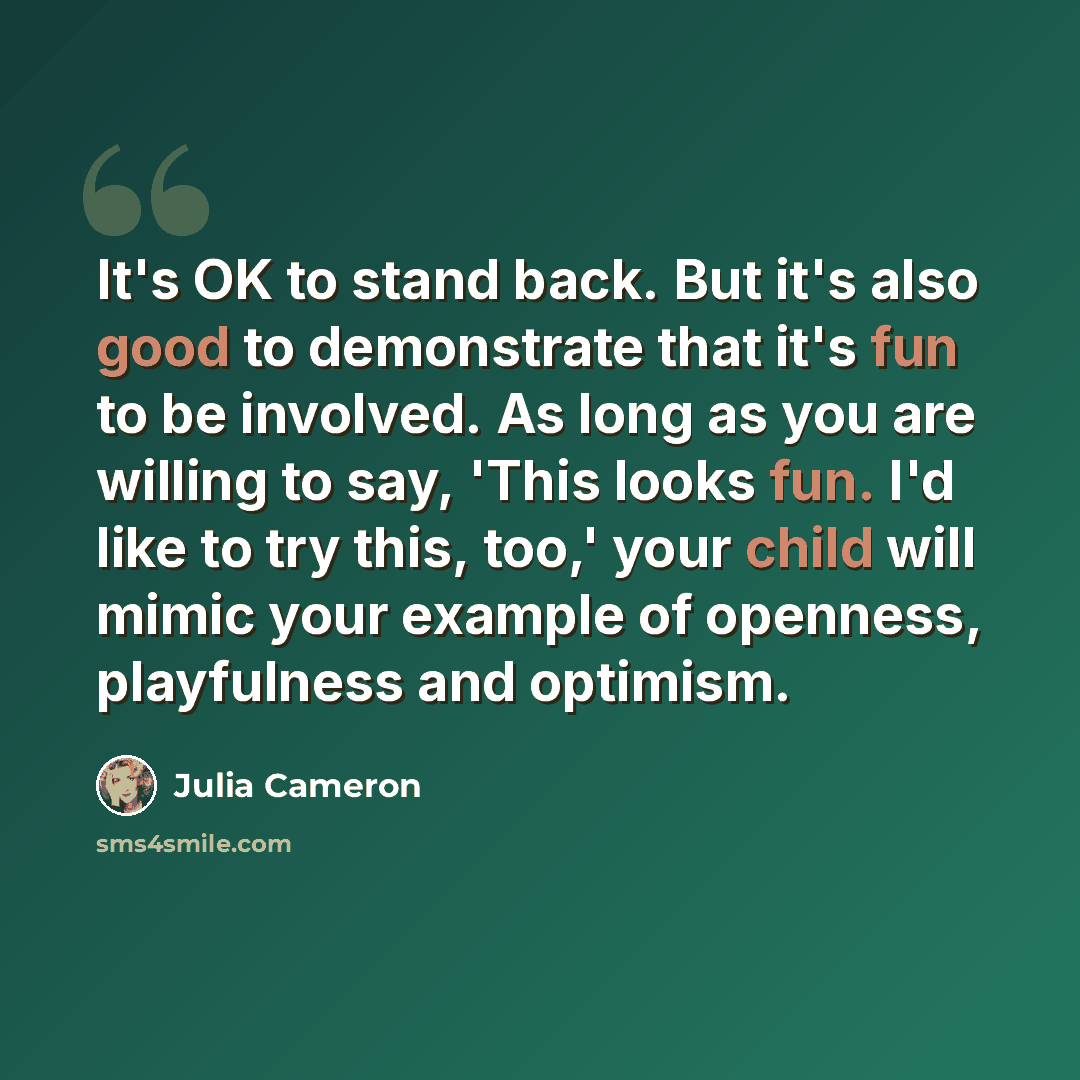 “It's OK to stand back. But it's also good to demonstrate that it's fun to be involved. As long as you are willing to say, 'This looks fun. I'd like to try this, too,' your child will mimic your example of openness, playfulness and optimism.” quote by Julia Cameron