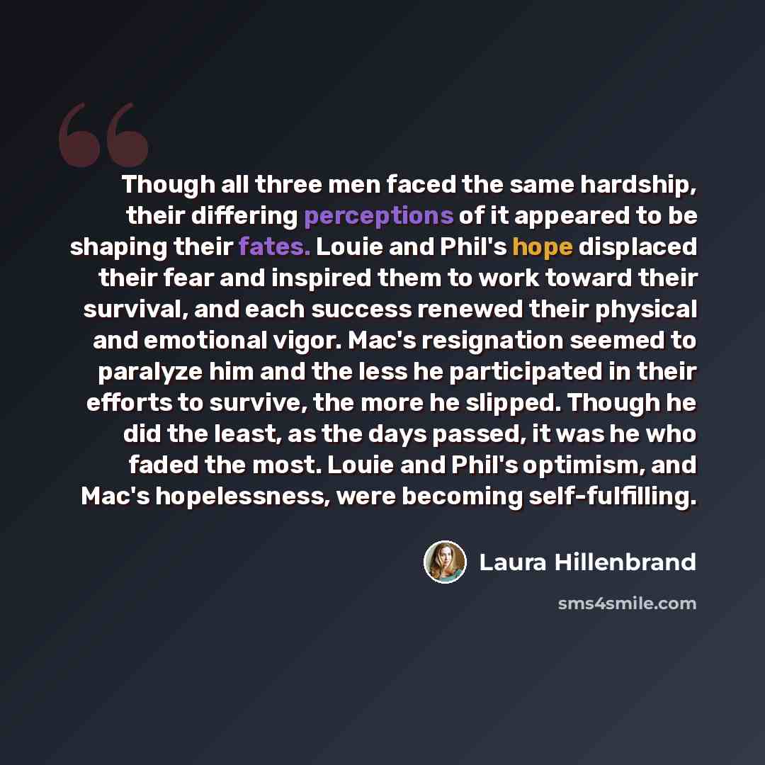 “Though all three men faced the same hardship, their differing perceptions of it appeared to be shaping their fates. Louie and Phil's hope displaced their fear and inspired them to work toward their survival, and each success renewed their physical and emotional vigor. Mac's resignation seemed to…” quote by Laura Hillenbrand