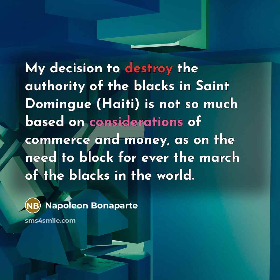 “My decision to destroy the authority of the blacks in Saint Domingue (Haiti) is not so much based on considerations of commerce and money, as on the need to block for ever the march of the blacks in the world.” quote by Napoleon Bonaparte
