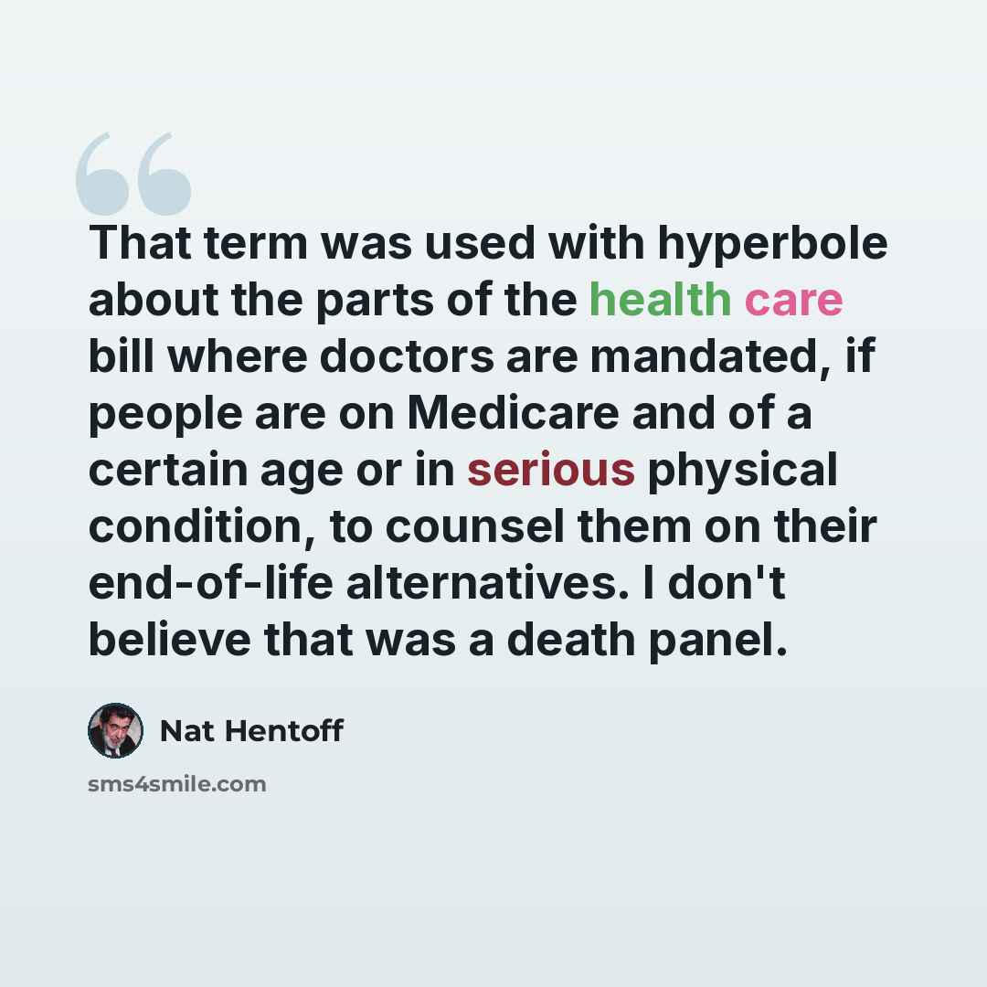 “That term was used with hyperbole about the parts of the health care bill where doctors are mandated, if people are on Medicare and of a certain age or in serious physical condition, to counsel them on their end-of-life alternatives. I don't believe that was a death panel.” quote by Nat Hentoff