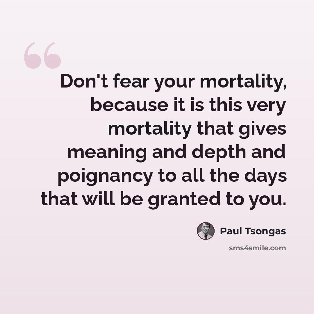 “Don't fear your mortality, because it is this very mortality that gives meaning and depth and poignancy to all the days that will be granted to you.” quote by Paul Tsongas