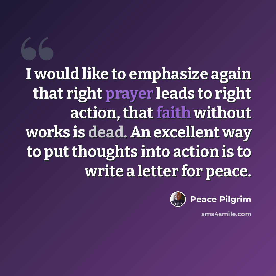 “I would like to emphasize again that right prayer leads to right action, that faith without works is dead. An excellent way to put thoughts into action is to write a letter for peace.” quote by Peace Pilgrim