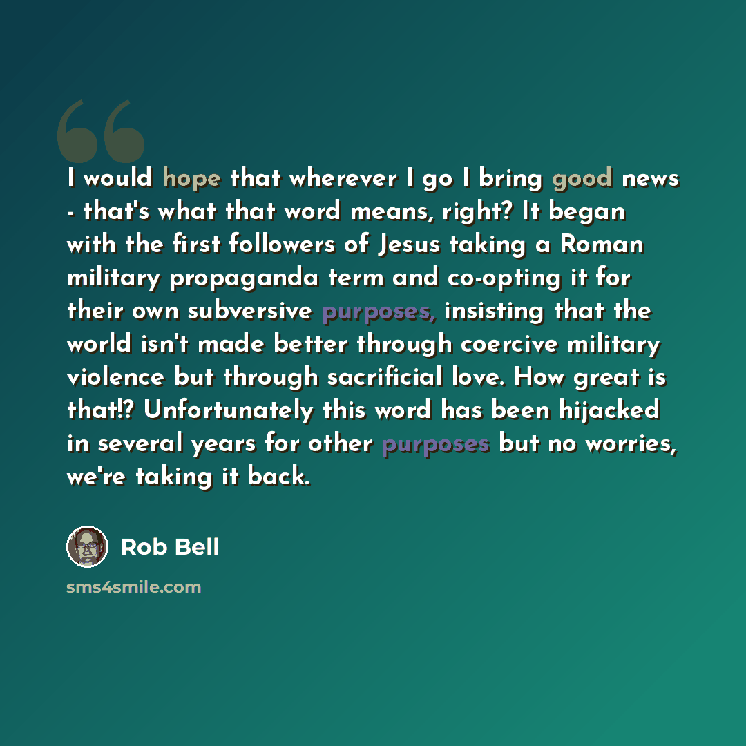 “I would hope that wherever I go I bring good news - that's what that word means, right? It began with the first followers of Jesus taking a Roman military propaganda term and co-opting it for their own subversive purposes, insisting that the world isn't made better through coercive military…” quote by Rob Bell