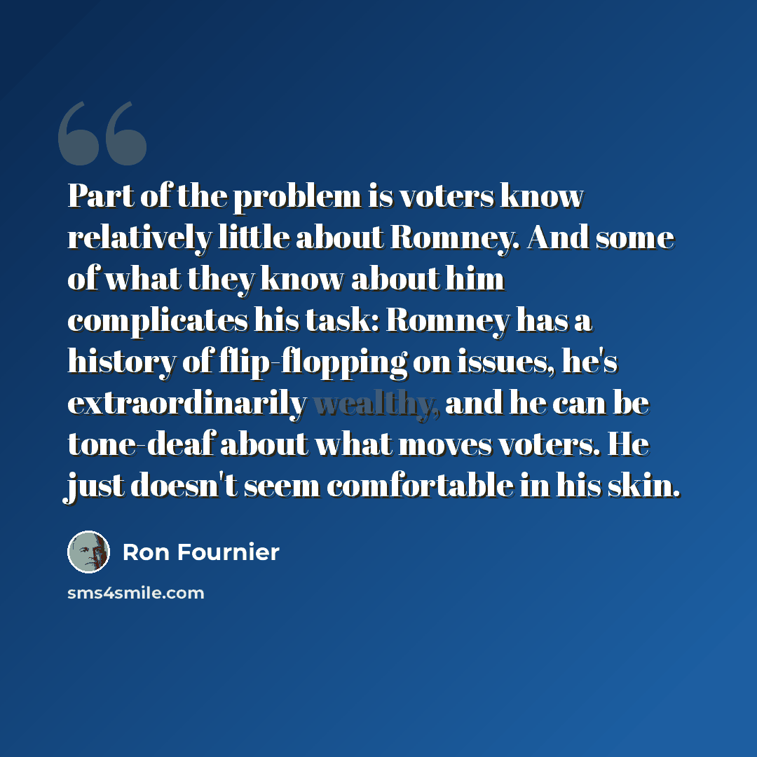 “Part of the problem is voters know relatively little about Romney. And some of what they know about him complicates his task: Romney has a history of flip-flopping on issues, he's extraordinarily wealthy, and he can be tone-deaf about what moves voters. He just doesn't seem comfortable in his skin.” quote by Ron Fournier