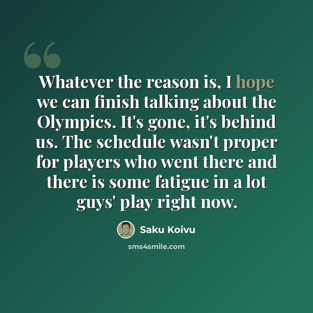 “Whatever the reason is, I hope we can finish talking about the Olympics. It's gone, it's behind us. The schedule wasn't proper for players who went there and there is some fatigue in a lot guys' play right now.” quote by Saku Koivu