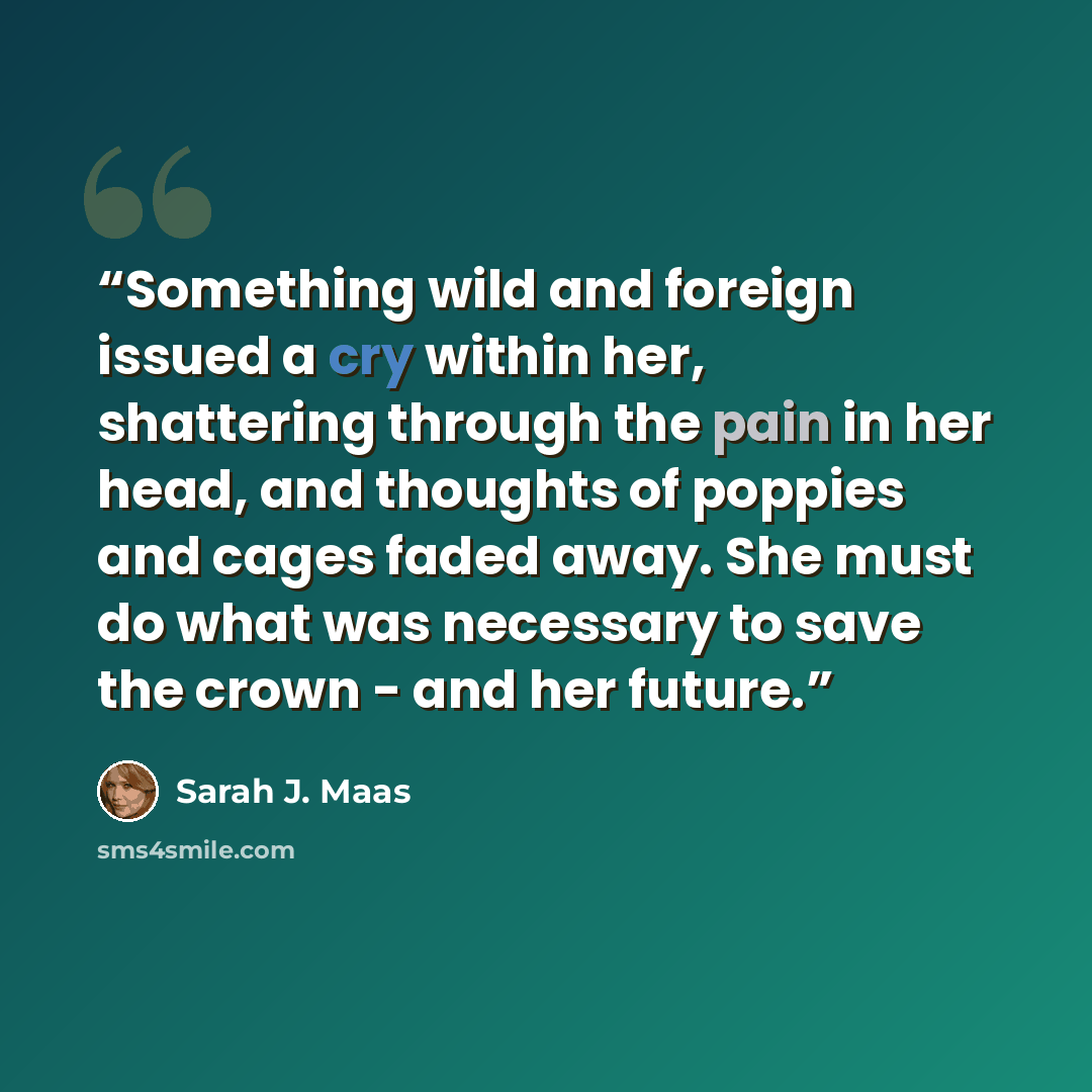 “Something wild and foreign issued a cry within her, shattering through the pain in her head, and thoughts of poppies and cages faded away. She must do what was necessary to save the crown - and her future.” quote by Sarah J. Maas