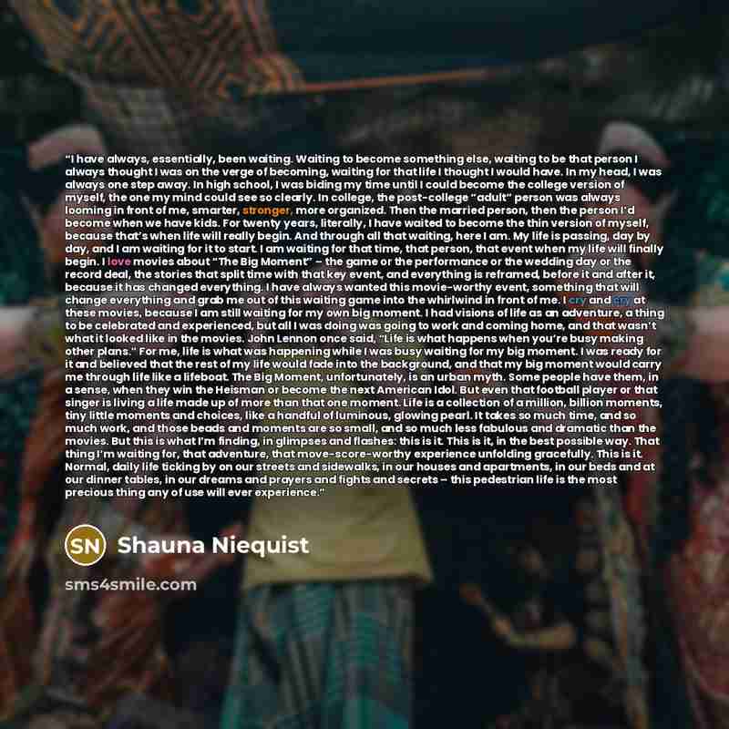 “I have always, essentially, been waiting. Waiting to become something else, waiting to be that person I always thought I was on the verge of becoming, waiting for that life I thought I would have. In my head, I was always one step away. In high school, I was biding my time until I could become the…” quote by Shauna Niequist