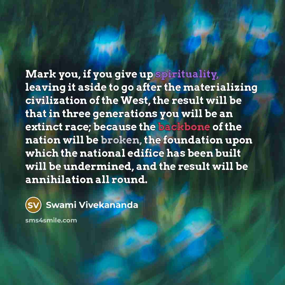 “Mark you, if you give up spirituality, leaving it aside to go after the materializing civilization of the West, the result will be that in three generations you will be an extinct race; because the backbone of the nation will be broken, the foundation upon which the national edifice has been built…” quote by Swami Vivekananda
