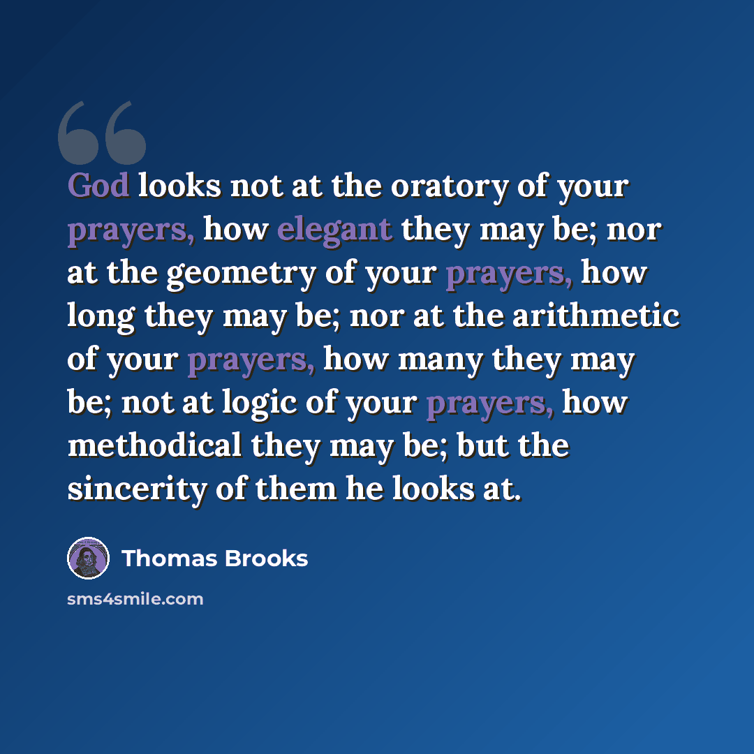 “God looks not at the oratory of your prayers, how elegant they may be; nor at the geometry of your prayers, how long they may be; nor at the arithmetic of your prayers, how many they may be; not at logic of your prayers, how methodical they may be; but the sincerity of them he looks at.” quote by Thomas Brooks
