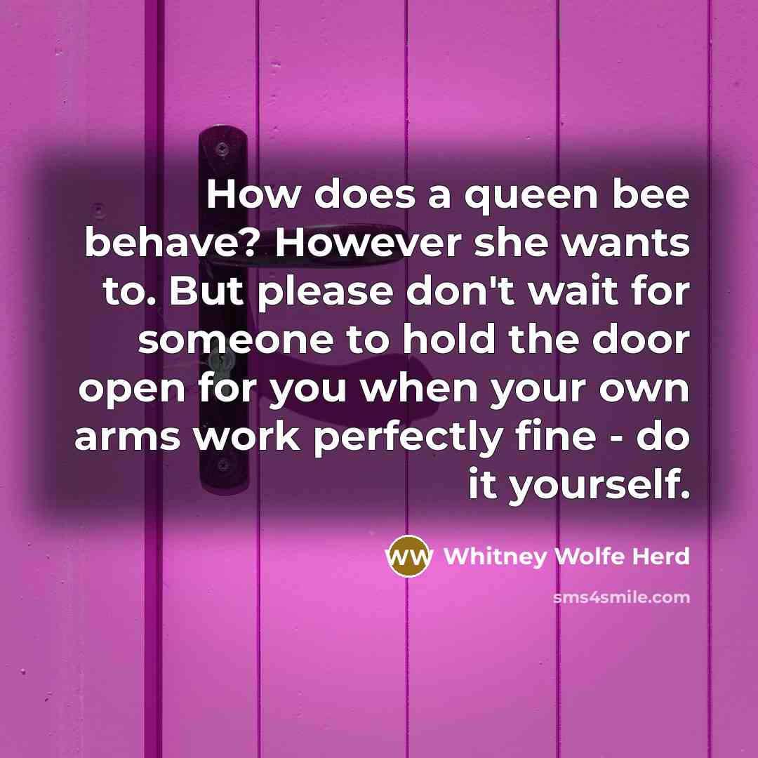 “How does a queen bee behave? However she wants to. But please don't wait for someone to hold the door open for you when your own arms work perfectly fine - do it yourself.” quote by Whitney Wolfe Herd
