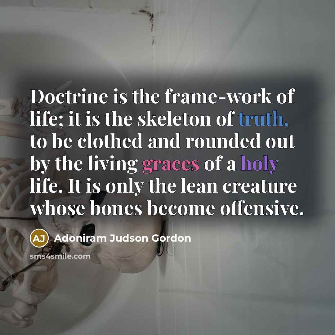 “Doctrine is the frame-work of life; it is the skeleton of truth, to be clothed and rounded out by the living graces of a holy life. It is only the lean creature whose bones become offensive.” quote by Adoniram Judson Gordon