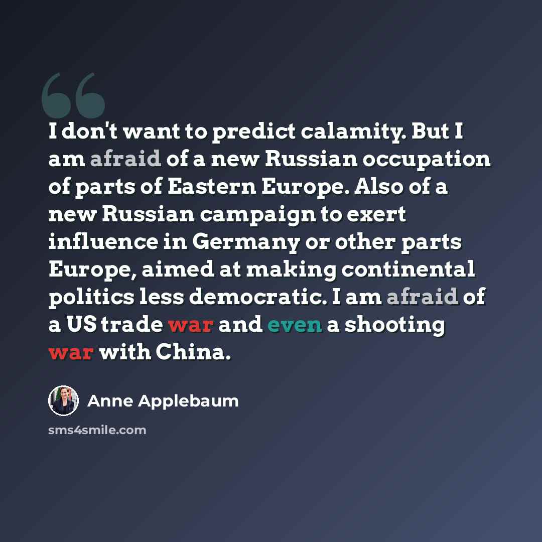 “I don't want to predict calamity. But I am afraid of a new Russian occupation of parts of Eastern Europe. Also of a new Russian campaign to exert influence in Germany or other parts Europe, aimed at making continental politics less democratic. I am afraid of a US trade war and even a shooting war…” quote by Anne Applebaum