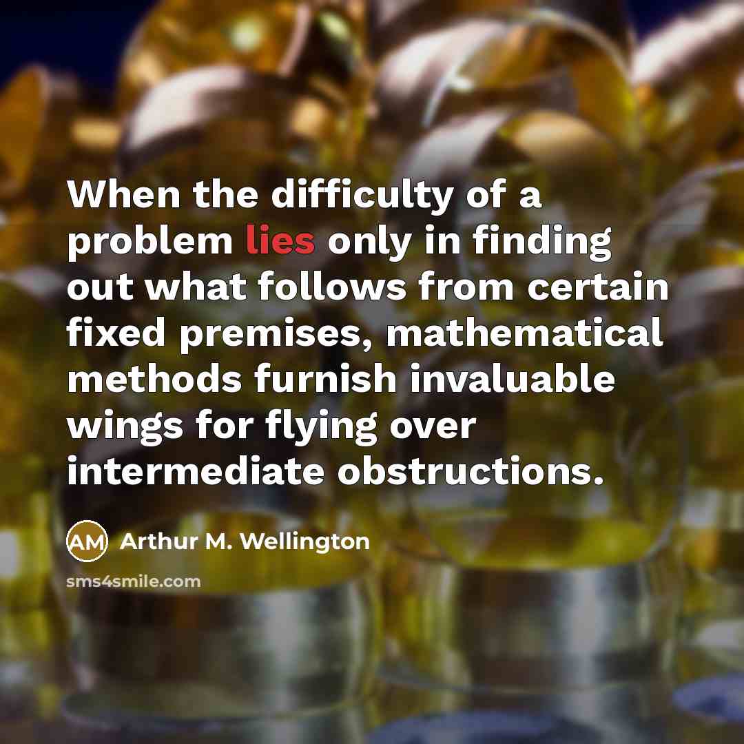 “When the difficulty of a problem lies only in finding out what follows from certain fixed premises, mathematical methods furnish invaluable wings for flying over intermediate obstructions.” quote by Arthur M. Wellington