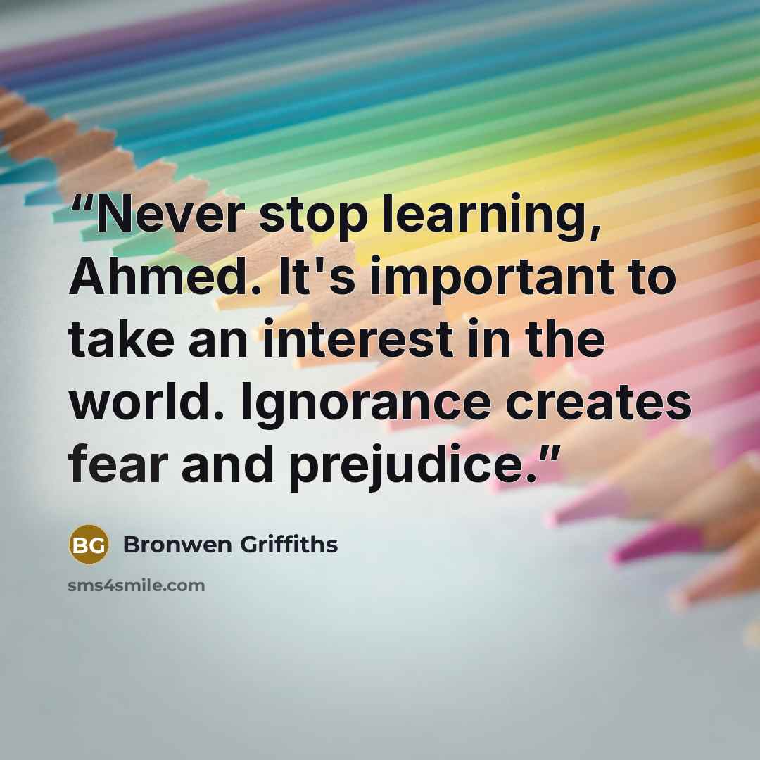 “Never stop learning, Ahmed. It's important to take an interest in the world. Ignorance creates fear and prejudice.” quote by Bronwen Griffiths