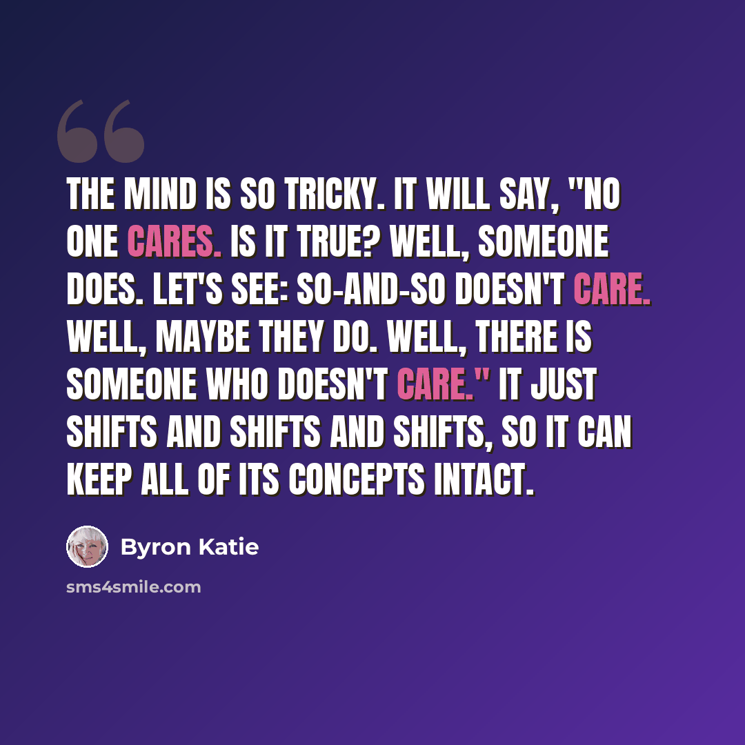 “The mind is so tricky. It will say, "No one cares. Is it true? Well, someone does. Let's see: So-and-so doesn't care. Well, maybe they do. Well, there is someone who doesn't care." It just shifts and shifts and shifts, so it can keep all of its concepts intact.” quote by Byron Katie
