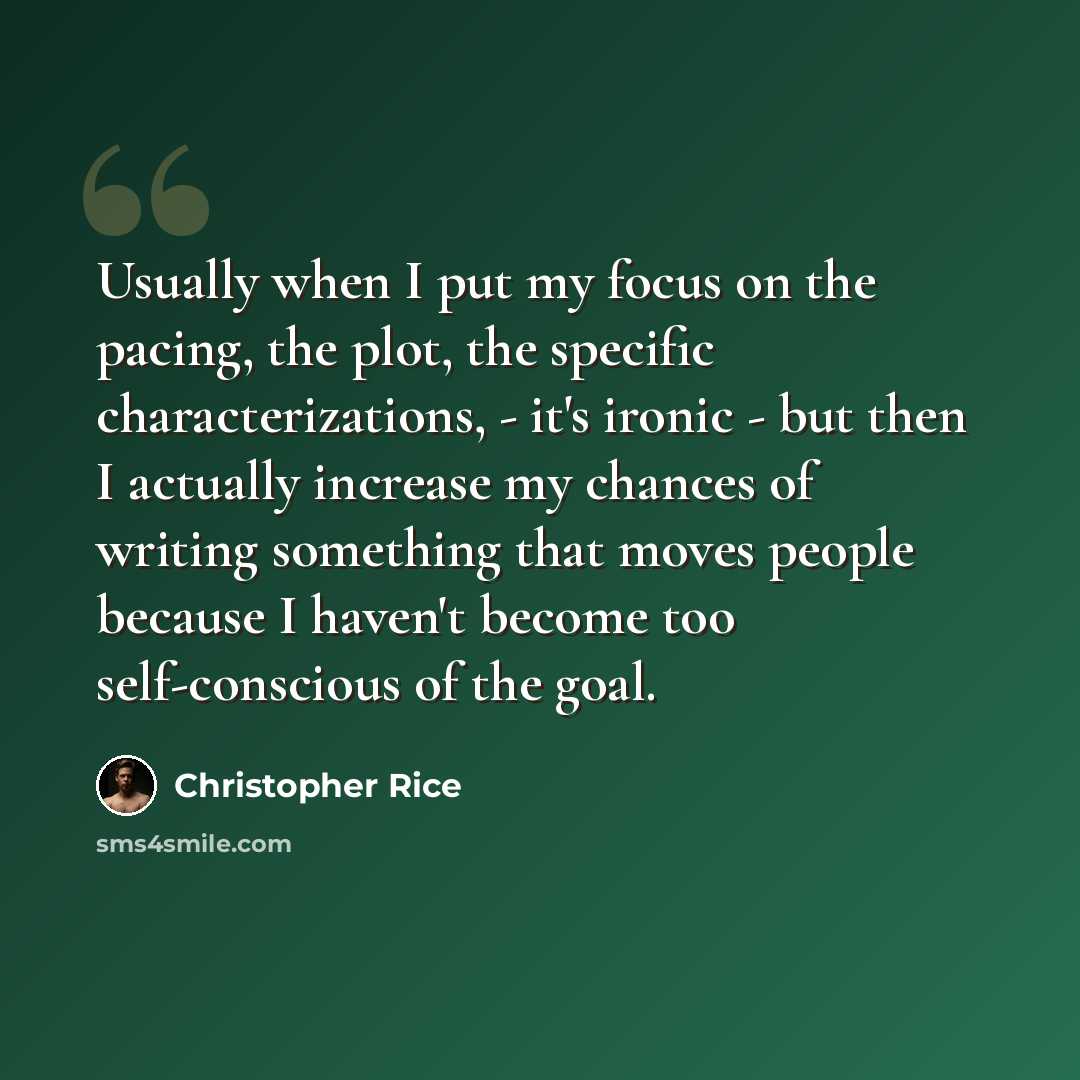“Usually when I put my focus on the pacing, the plot, the specific characterizations, - it's ironic - but then I actually increase my chances of writing something that moves people because I haven't become too self-conscious of the goal.” quote by Christopher Rice