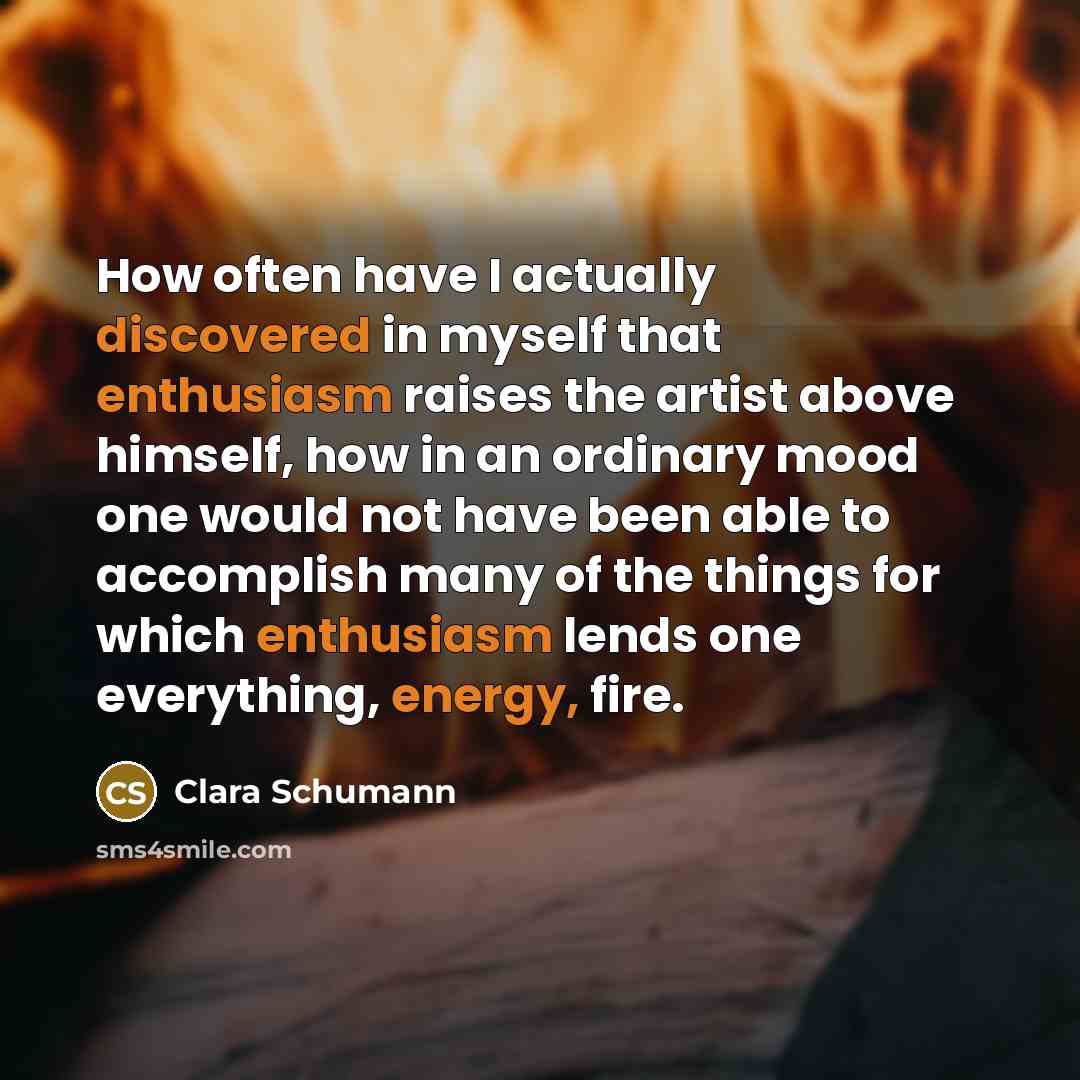 “How often have I actually discovered in myself that enthusiasm raises the artist above himself, how in an ordinary mood one would not have been able to accomplish many of the things for which enthusiasm lends one everything, energy, fire.” quote by Clara Schumann