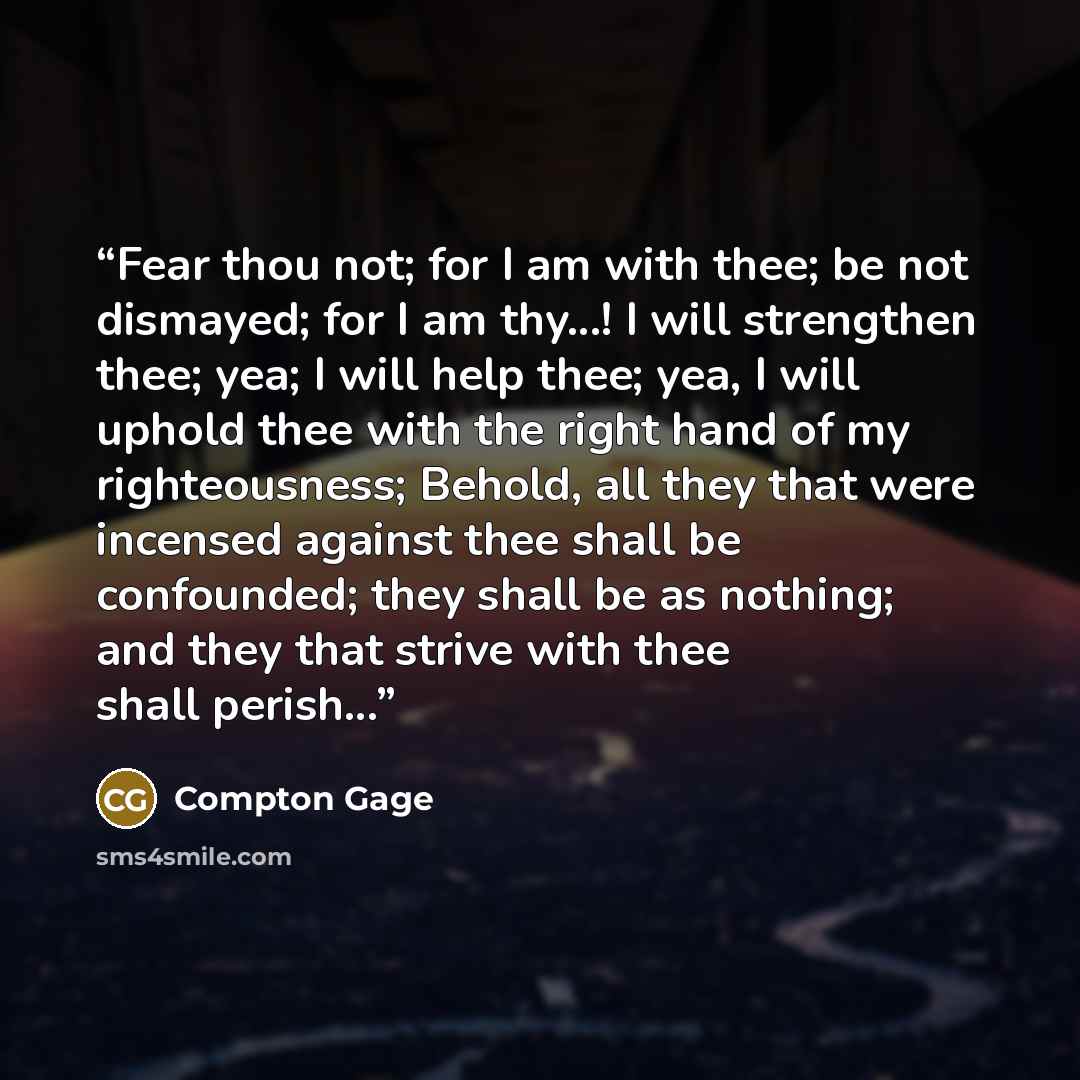 “Fear thou not; for I am with thee; be not dismayed; for I am thy...! I will strengthen thee; yea; I will help thee; yea, I will uphold thee with the right hand of my righteousness; Behold, all they that were incensed against thee shall be confounded; they shall be as nothing; and they that strive…” quote by Compton Gage