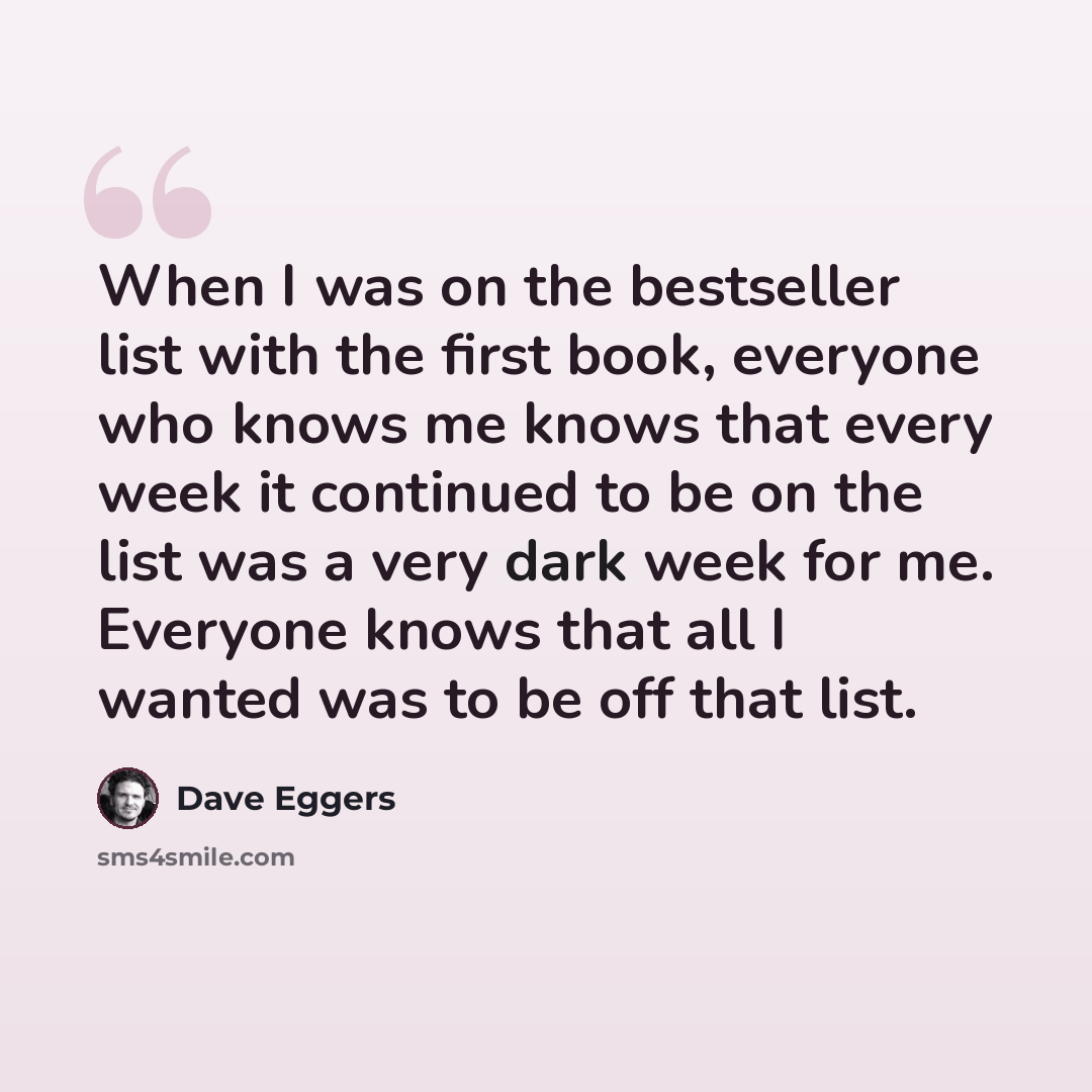 “When I was on the bestseller list with the first book, everyone who knows me knows that every week it continued to be on the list was a very dark week for me. Everyone knows that all I wanted was to be off that list.” quote by Dave Eggers