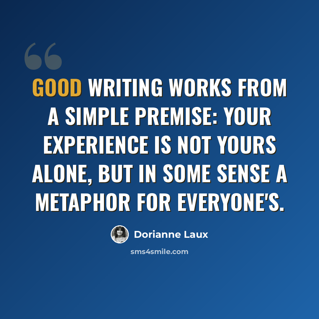 “Good writing works from a simple premise: your experience is not yours alone, but in some sense a metaphor for everyone's.” quote by Dorianne Laux