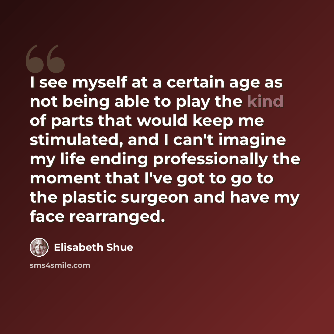 “I see myself at a certain age as not being able to play the kind of parts that would keep me stimulated, and I can't imagine my life ending professionally the moment that I've got to go to the plastic surgeon and have my face rearranged.” quote by Elisabeth Shue