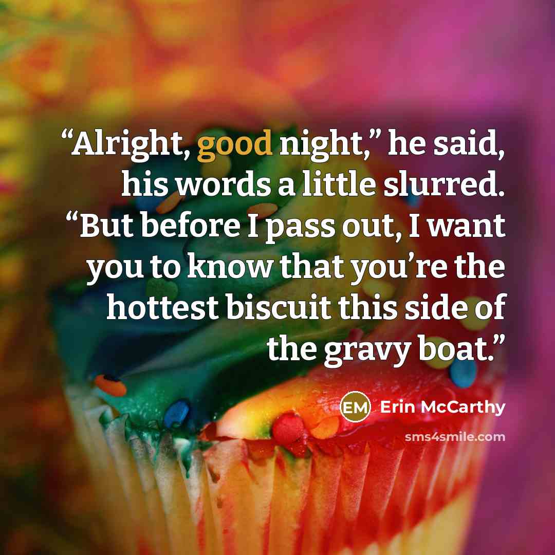 “Alright, good night,” he said, his words a little slurred. “But before I pass out, I want you to know that you’re the hottest biscuit this side of the gravy boat.” quote by Erin McCarthy