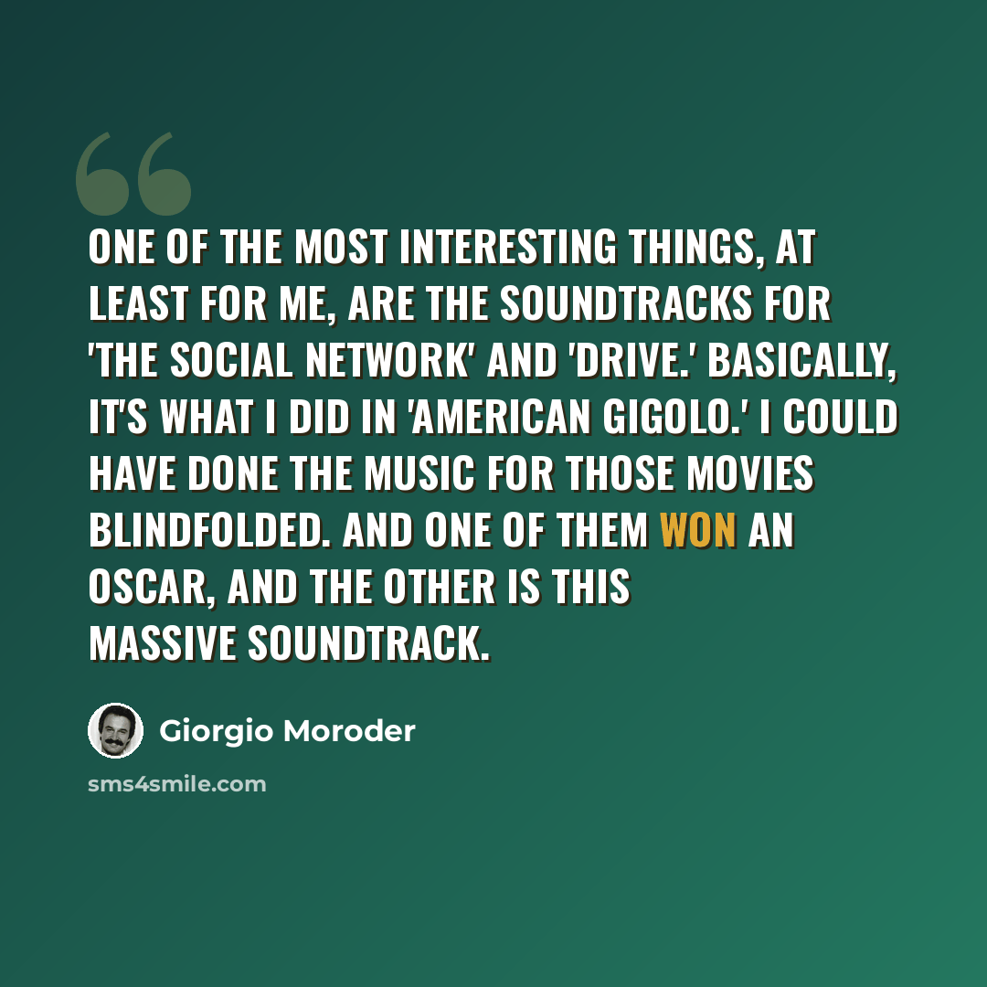 “One of the most interesting things, at least for me, are the soundtracks for 'The Social Network' and 'Drive.' Basically, it's what I did in 'American Gigolo.' I could have done the music for those movies blindfolded. And one of them won an Oscar, and the other is this massive soundtrack.” quote by Giorgio Moroder