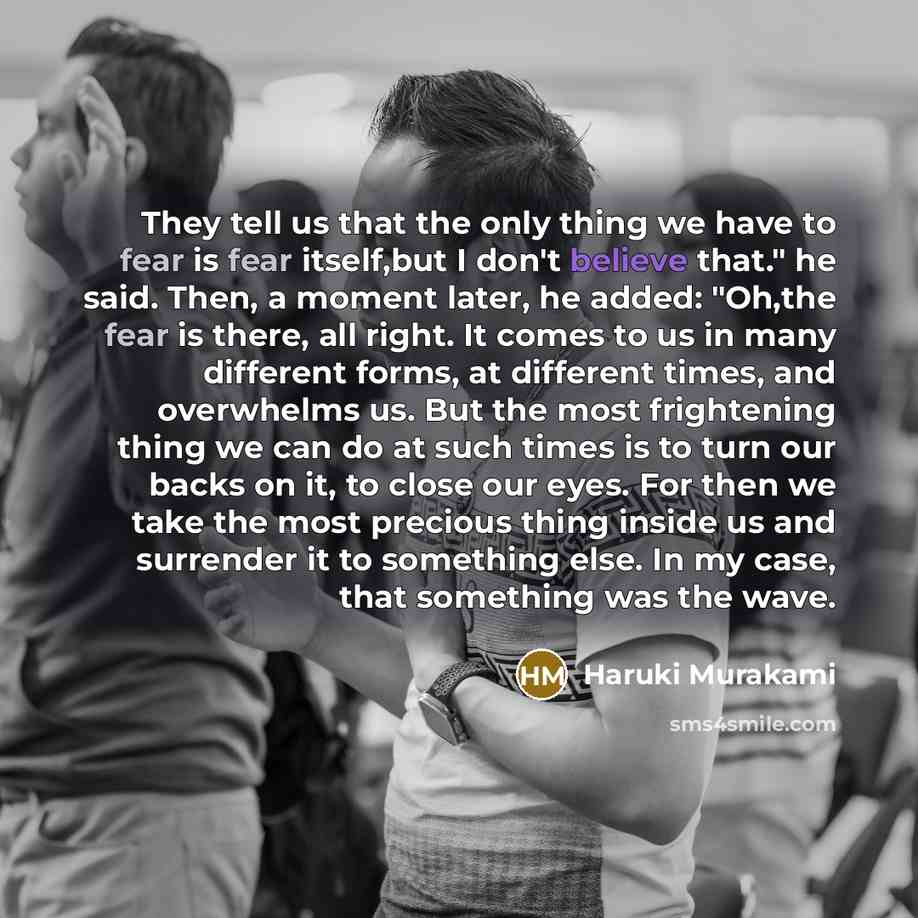 “They tell us that the only thing we have to fear is fear itself,but I don't believe that." he said. Then, a moment later, he added: "Oh,the fear is there, all right. It comes to us in many different forms, at different times, and overwhelms us. But the most frightening thing we can do at such…” quote by Haruki Murakami