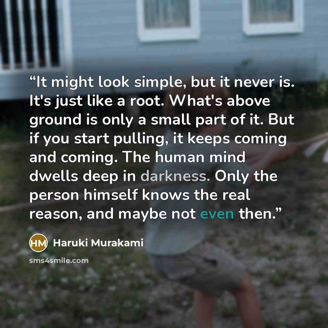 “It might look simple, but it never is. It's just like a root. What's above ground is only a small part of it. But if you start pulling, it keeps coming and coming. The human mind dwells deep in darkness. Only the person himself knows the real reason, and maybe not even then.” quote by Haruki Murakami