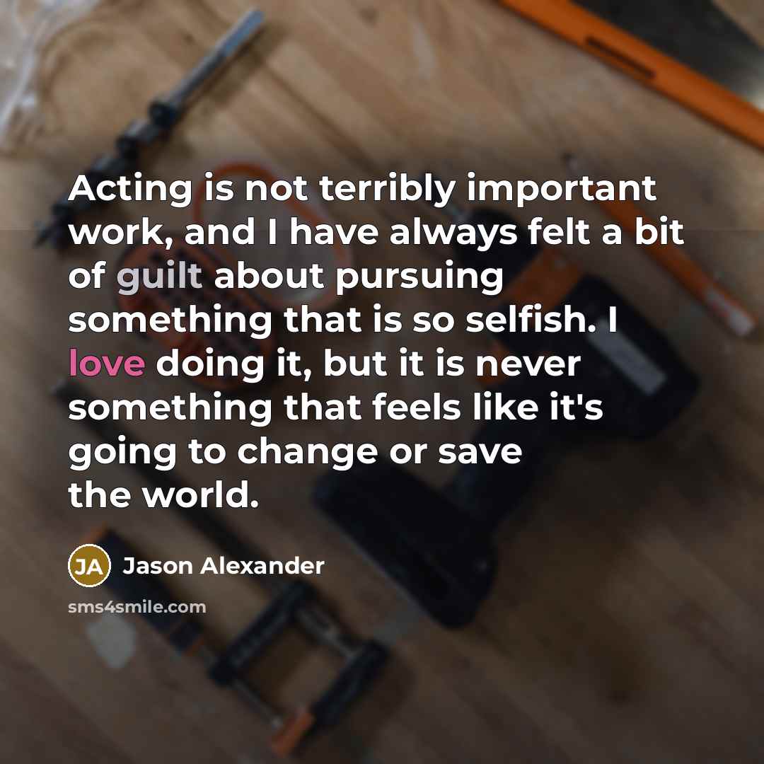 “Acting is not terribly important work, and I have always felt a bit of guilt about pursuing something that is so selfish. I love doing it, but it is never something that feels like it's going to change or save the world.” quote by Jason Alexander