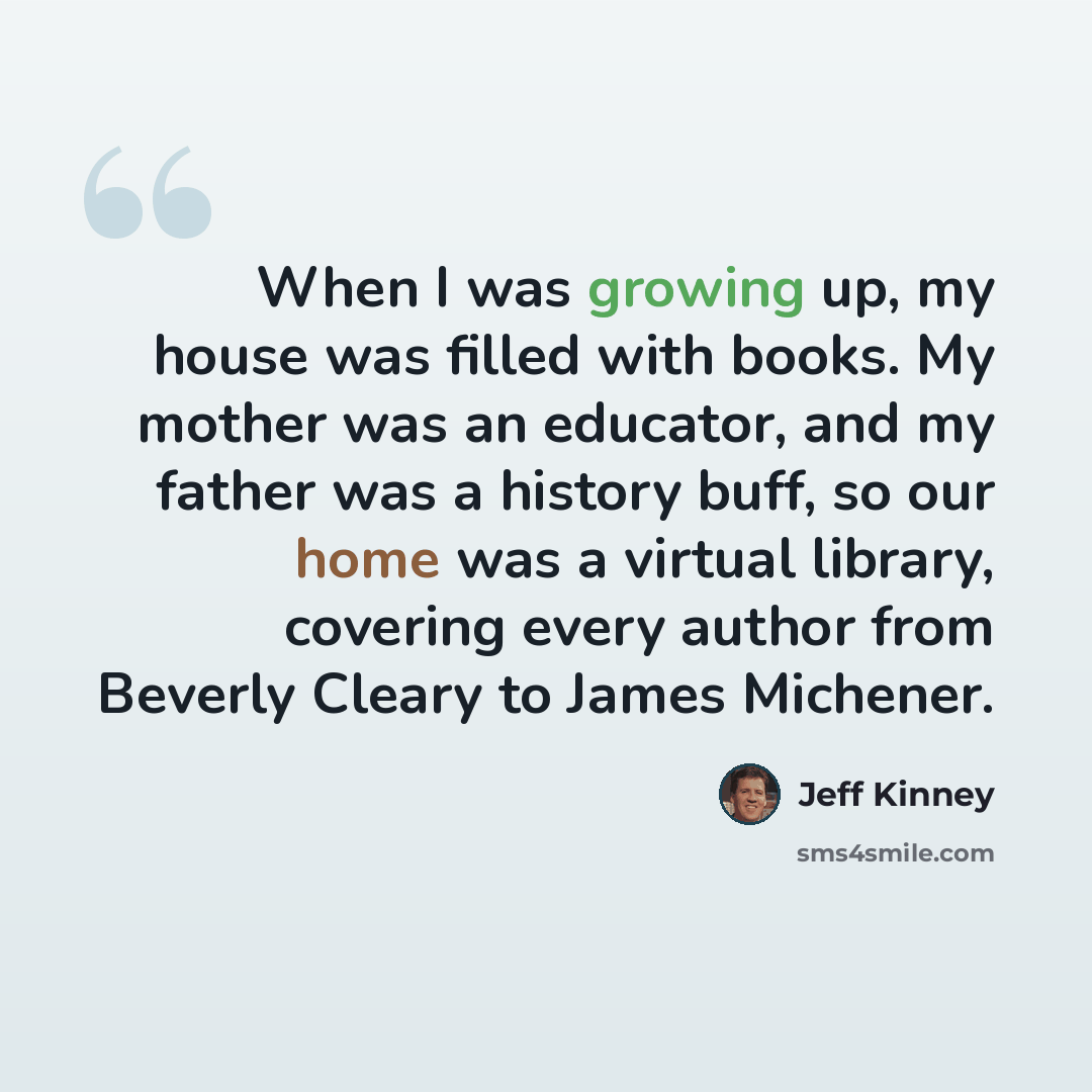 “When I was growing up, my house was filled with books. My mother was an educator, and my father was a history buff, so our home was a virtual library, covering every author from Beverly Cleary to James Michener.” quote by Jeff Kinney