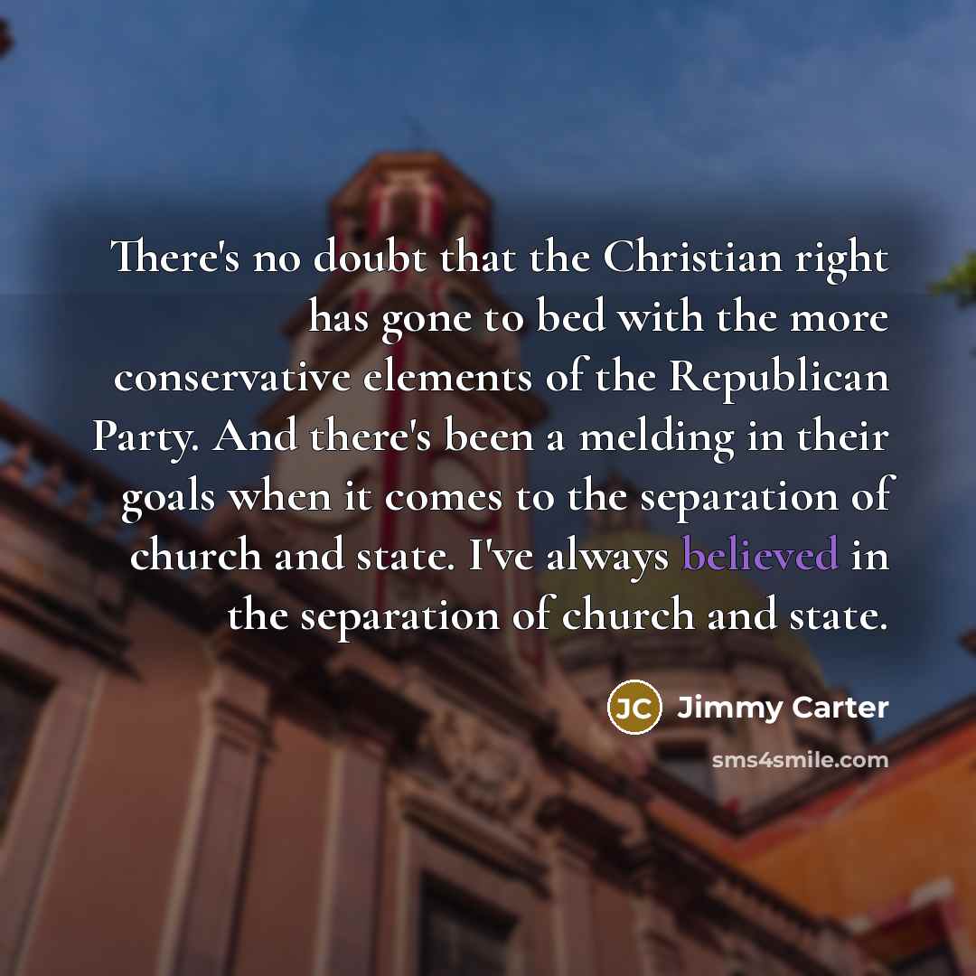“There's no doubt that the Christian right has gone to bed with the more conservative elements of the Republican Party. And there's been a melding in their goals when it comes to the separation of church and state. I've always believed in the separation of church and state.” quote by Jimmy Carter