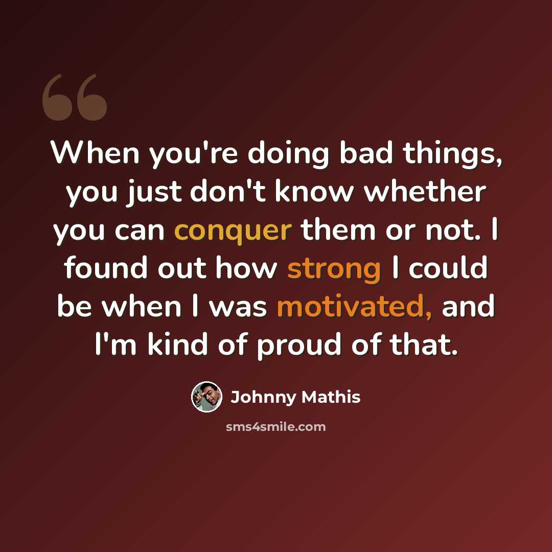 “When you're doing bad things, you just don't know whether you can conquer them or not. I found out how strong I could be when I was motivated, and I'm kind of proud of that.” quote by Johnny Mathis